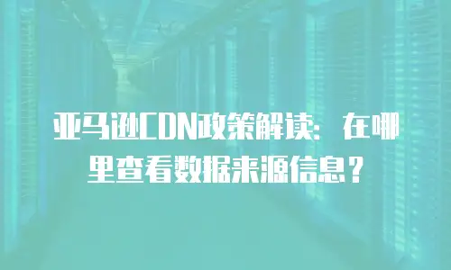 亚马逊CDN政策解读：在哪里查看数据来源信息？