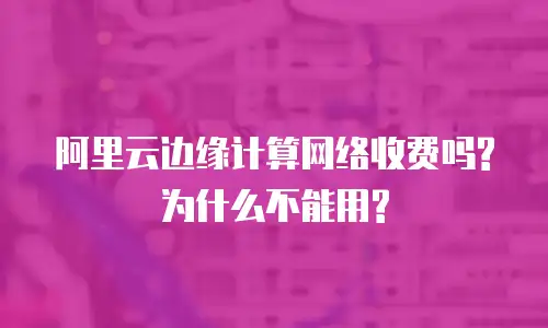 阿里云边缘计算网络收费吗?为什么不能用?