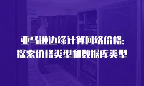 亚马逊边缘计算网络价格：探索价格类型和数据库类型