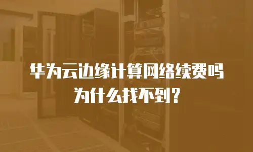 华为云边缘计算网络续费吗为什么找不到？
