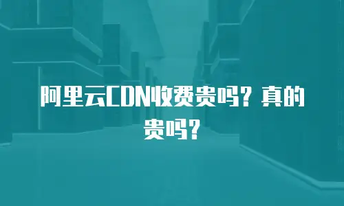阿里云CDN收费贵吗？真的贵吗？