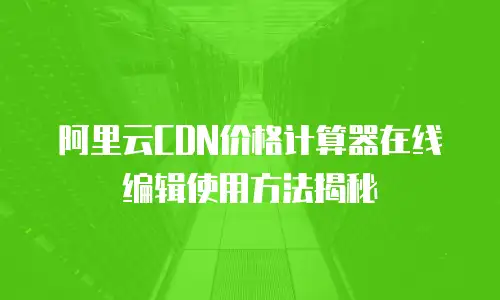 阿里云CDN价格计算器在线编辑使用方法揭秘