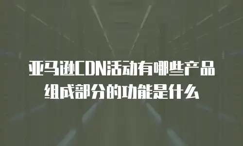 亚马逊CDN活动有哪些产品组成部分的功能是什么