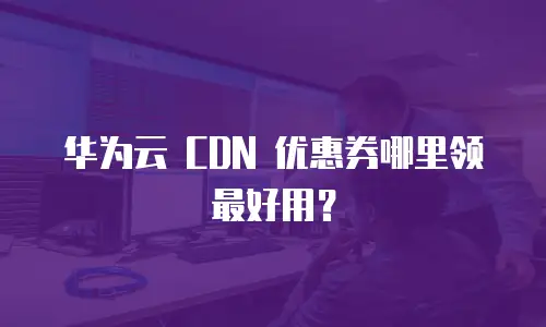 华为云 CDN 优惠券哪里领最好用？