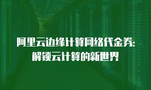 阿里云边缘计算网络代金券：解锁云计算的新世界