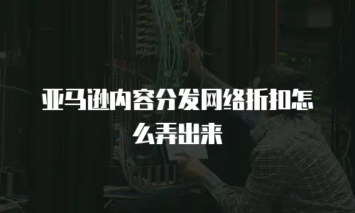 亚马逊内容分发网络折扣怎么弄出来
