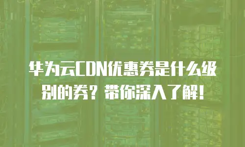 华为云CDN优惠券是什么级别的券？带你深入了解！