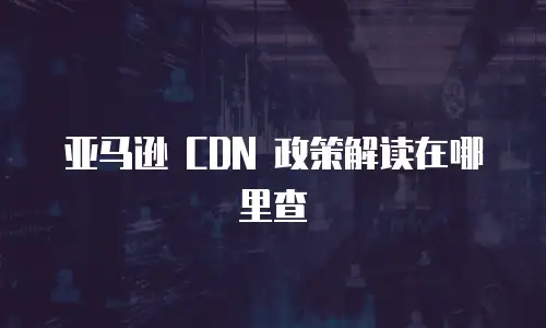 亚马逊 CDN 政策解读在哪里查