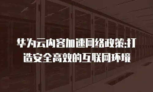 华为云内容加速网络政策:打造安全高效的互联网环境