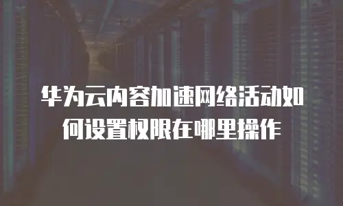 华为云内容加速网络活动如何设置权限在哪里操作