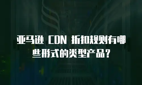 亚马逊 CDN 折扣规则有哪些形式的类型产品？