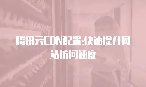 腾讯云CDN配置:快速提升网站访问速度