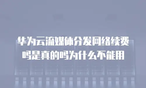 华为云流媒体分发网络续费吗是真的吗为什么不能用