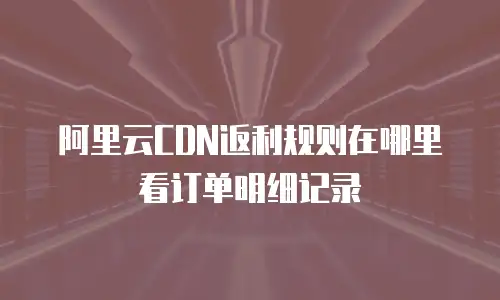 阿里云CDN返利规则在哪里看订单明细记录