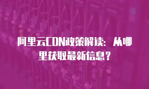 阿里云CDN政策解读：从哪里获取最新信息？