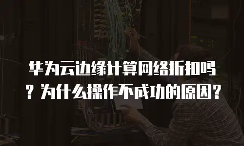 华为云边缘计算网络折扣吗？为什么操作不成功的原因？