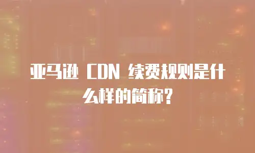 亚马逊 CDN 续费规则是什么样的简称?