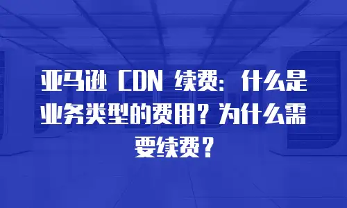 亚马逊 CDN 续费：什么是业务类型的费用？为什么需要续费？