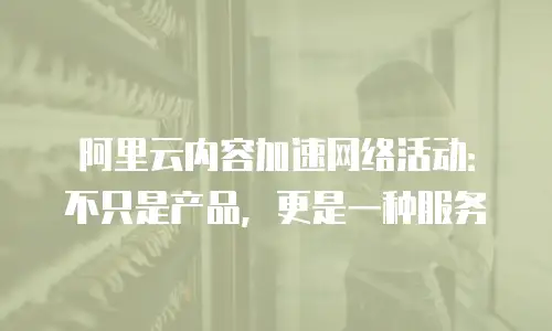 阿里云内容加速网络活动：不只是产品，更是一种服务