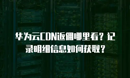 华为云CDN返佣哪里看？记录明细信息如何获取？
