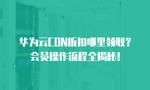 华为云CDN折扣哪里领取？会员操作流程全揭秘！