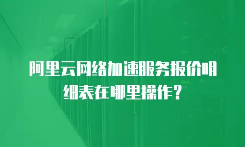 阿里云网络加速服务报价明细表在哪里操作？