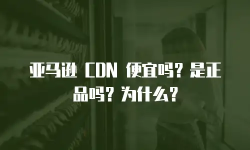 亚马逊 CDN 便宜吗？是正品吗？为什么？