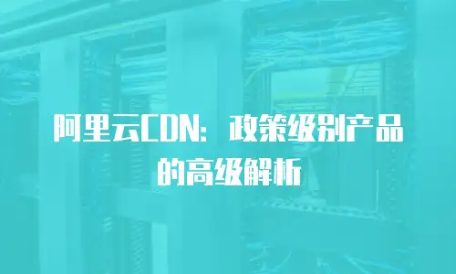 阿里云CDN：政策级别产品的高级解析