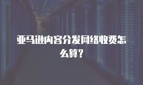 亚马逊内容分发网络收费怎么算？