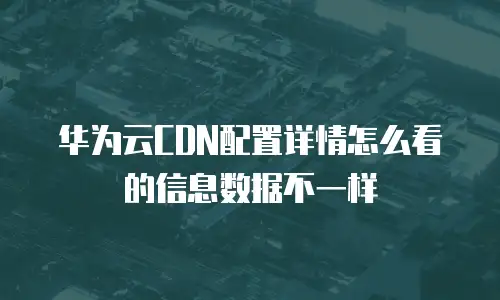 华为云CDN配置详情怎么看的信息数据不一样