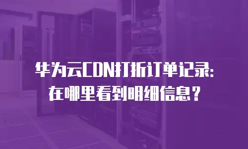 华为云CDN打折订单记录：在哪里看到明细信息？