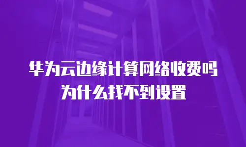 华为云边缘计算网络收费吗为什么找不到设置