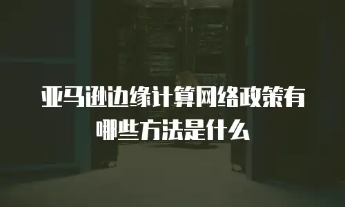 亚马逊边缘计算网络政策有哪些方法是什么