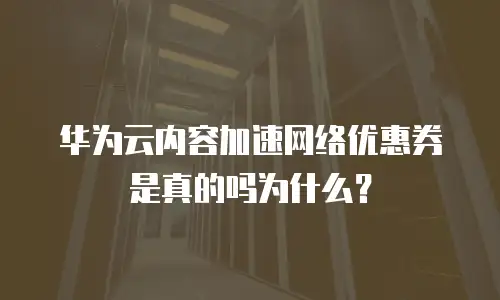 华为云内容加速网络优惠券是真的吗为什么？