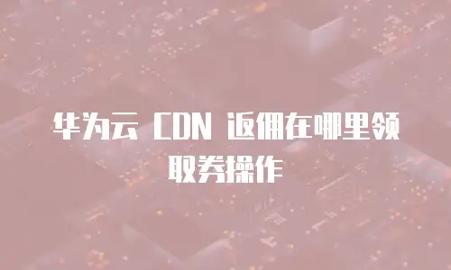 华为云 CDN 返佣在哪里领取券操作