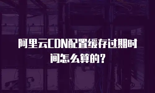 阿里云CDN配置缓存过期时间怎么算的？