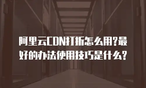 阿里云CDN打折怎么用?最好的办法使用技巧是什么?