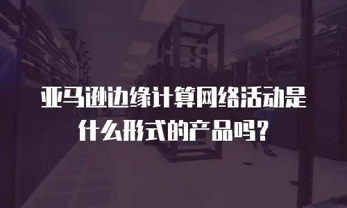 亚马逊边缘计算网络活动是什么形式的产品吗？