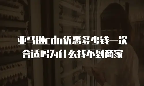 亚马逊cdn优惠多少钱一次合适吗为什么找不到商家