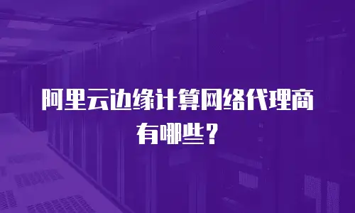 阿里云边缘计算网络代理商有哪些？