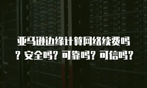 亚马逊边缘计算网络续费吗？安全吗？可靠吗？可信吗？
