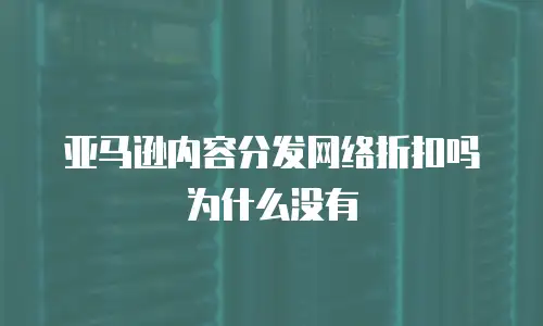 亚马逊内容分发网络折扣吗为什么没有