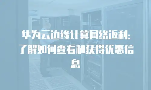 华为云边缘计算网络返利：了解如何查看和获得优惠信息