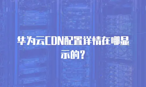 华为云CDN配置详情在哪显示的？