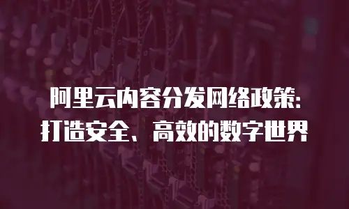 阿里云内容分发网络政策：打造安全、高效的数字世界