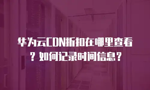华为云CDN折扣在哪里查看？如何记录时间信息？