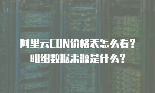 阿里云CDN价格表怎么看？明细数据来源是什么？
