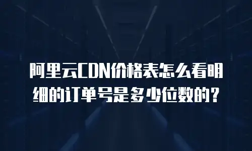 阿里云CDN价格表怎么看明细的订单号是多少位数的？