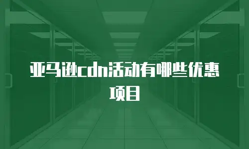 亚马逊cdn活动有哪些优惠项目