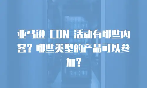 亚马逊 CDN 活动有哪些内容？哪些类型的产品可以参加？